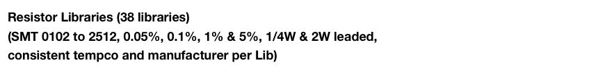 Resistor Libraries (38 libraries) 
(SMT 0102 to 2512, 0.05%, 0.1%, 1% & 5%, 1/4W & 2W leaded,
consistent tempco and manufacturer per Lib)