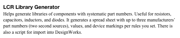 LCR Library Generator
Helps generate libraries of components with systematic part numbers. Useful for resistors, capacitors, inductors, and diodes. It generates a spread sheet with up to three manufacturers’ part numbers (two second sources), values, and device markings per rules you set. There is also a script for import into DesignWorks. 