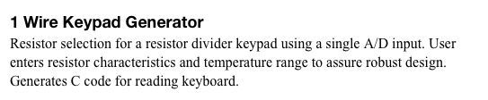 1 Wire Keypad Generator
Resistor selection for a resistor divider keypad using a single A/D input. User enters resistor characteristics and temperature range to assure robust design. Generates C code for reading keyboard.