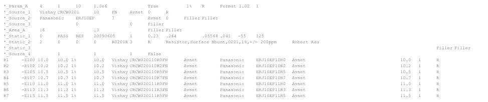 *_Param_A	4	1	10	1.0e6			True		 1%	R	Format 1.02	1*_Source_1	Vishay	CRCW0201	10	FN	Avnet	0	R	*_Source_2	Panasonic	ERJ1GEF	7		Avnet	0	Filler	Filler*_Source_3			0			0	Filler	*_Area_A	.6			.3			Filler	Filler*_Static_1	0	PASS	RES	20090605	1	0.23	.264		.05568	.041	-55	125*_Static_2	2	0	0	0	R0201R	3	R	Resistor,Surface Mount,0201,1%,+/- 200ppm	Robert Rau		*_Static_3	http://www.vishay.com/docs/20035/dcrcwe3.pdf	http://www.vishay.com/docs/20035/dcrcwe3.pdf	http://www.vishay.com/docs/20035/dcrcwe3.pdf		Filler	Filler*_Source_4		1		1		1	FalseR1	-Z100 10.0	10.0 1%	10.0	Vishay	CRCW020110R0FN	Avnet		Panasonic	ERJ1GEF10R0	Avnet						10.0	1	R	R2	-Z102 10.2	10.2 1%	10.2	Vishay	CRCW020110R2FN	Avnet		Panasonic	ERJ1GEF10R2	Avnet						10.2	1	R	R3	-Z105 10.5	10.5 1%	10.5	Vishay	CRCW020110R5FN	Avnet		Panasonic	ERJ1GEF10R5	Avnet						10.5	1	R	R4	-Z107 10.7	10.7 1%	10.7	Vishay	CRCW020110R7FN	Avnet		Panasonic	ERJ1GEF10R7	Avnet						10.7	1	R	R5	-Z110 11.0	11.0 1%	11.0	Vishay	CRCW020111R0FN	Avnet		Panasonic	ERJ1GEF11R0	Avnet						11.0	1	R	R6	-Z113 11.3	11.3 1%	11.3	Vishay	CRCW020111R3FN	Avnet		Panasonic	ERJ1GEF11R3	Avnet						11.3	1	R	R7	-Z115 11.5	11.5 1%	11.5	Vishay	CRCW020111R5FN	Avnet		Panasonic	ERJ1GEF11R5	Avnet						11.5	1	R	