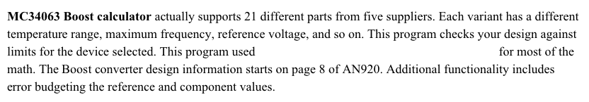 MC34063 Boost calculator actually supports 21 different parts from five suppliers. Each variant has a different temperature range, maximum frequency, reference voltage, and so on. This program checks your design against limits for the device selected. This program used ON Semiconductor’s Application note AN920 for most of the math. The Boost converter design information starts on page 8 of AN920. Additional functionality includes error budgeting the reference and component values.