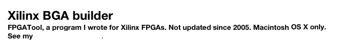 Xilinx BGA builder
FPGATool, a program I wrote for Xilinx FPGAs. Not updated since 2005. Macintosh OS X only. See my software page here.