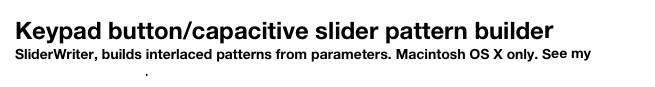 Keypad button/capacitive slider pattern builder
SliderWriter, builds interlaced patterns from parameters. Macintosh OS X only. See my software page here.