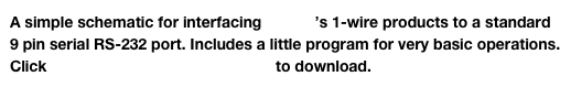 A simple schematic for interfacing Maxim’s 1-wire products to a standard  9 pin serial RS-232 port. Includes a little program for very basic operations.
Click Maxim 1 wire interface.cct.zip to download.