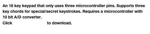 An 18 key keypad that only uses three microcontroller pins. Supports three key chords for special/secret keystrokes. Requires a microcontroller with 10 bit A/D converter.
Click Keypad18.cct.zip to download.
Click here to see the 1-wire keypad design software.